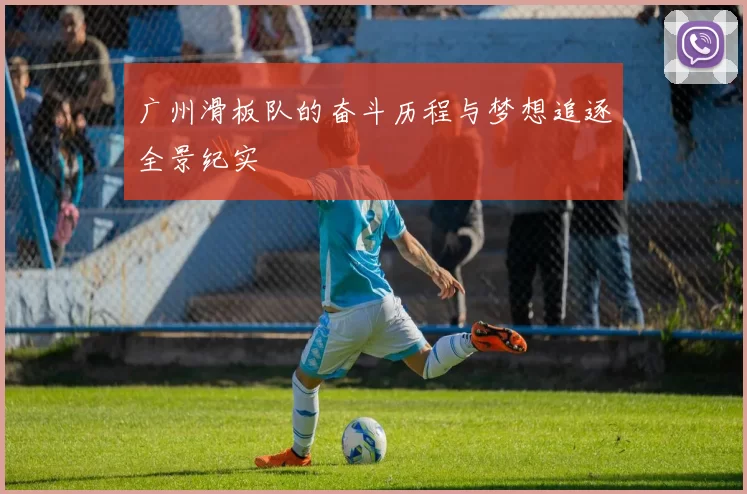 广州滑板队的奋斗历程与梦想追逐全景纪实