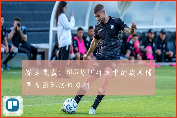 赛后复盘：BLG与IG对决中的战术博弈与团队协作分析