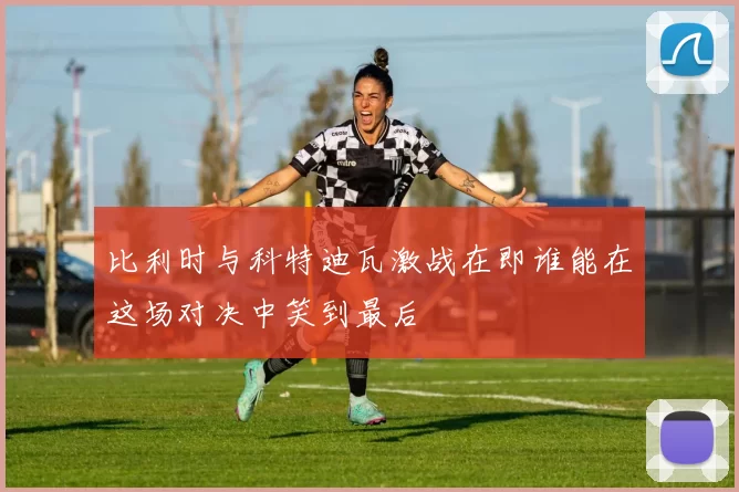 比利时与科特迪瓦激战在即谁能在这场对决中笑到最后