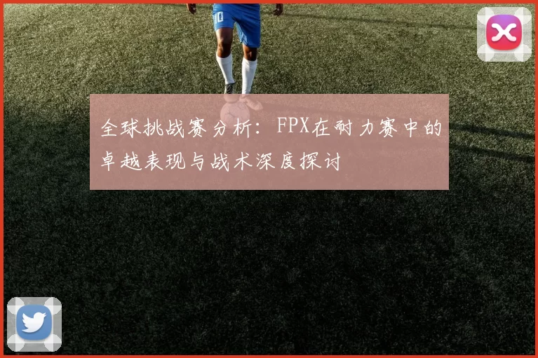 全球挑战赛分析：FPX在耐力赛中的卓越表现与战术深度探讨