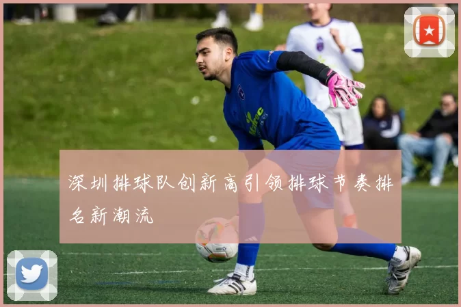 深圳排球队创新高引领排球节奏排名新潮流