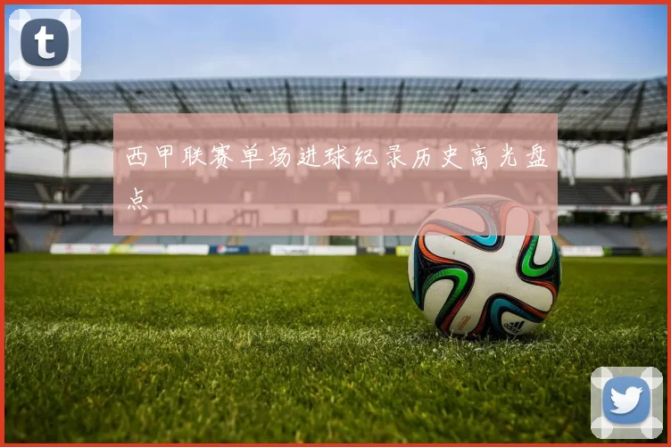 西甲联赛单场进球纪录历史高光盘点