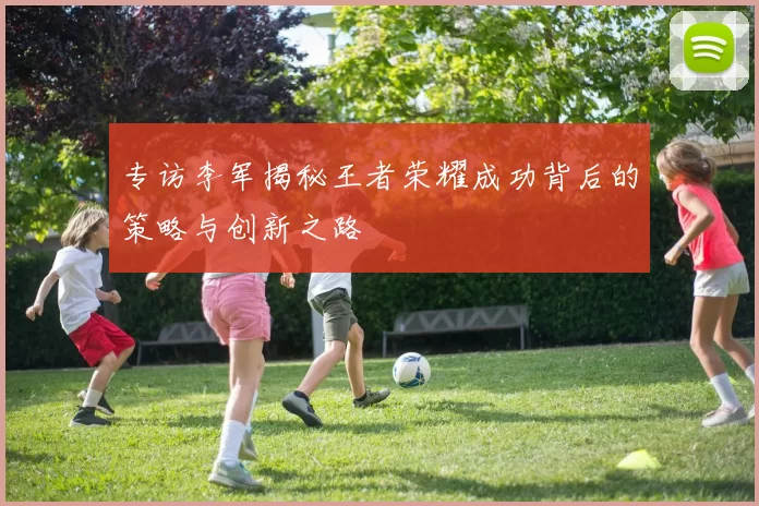 专访李军揭秘王者荣耀成功背后的策略与创新之路