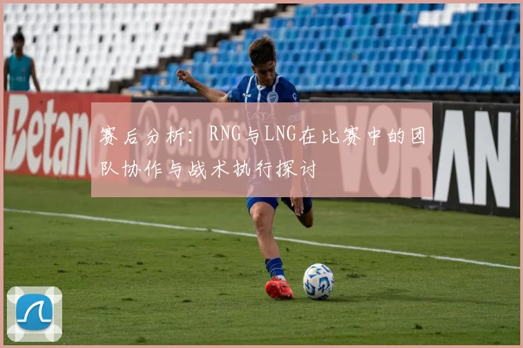 赛后分析：RNG与LNG在比赛中的团队协作与战术执行探讨