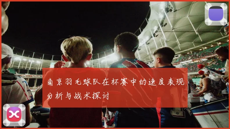 南京羽毛球队在杯赛中的速度表现分析与战术探讨