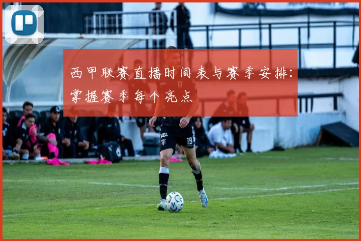 西甲联赛直播时间表与赛季安排：掌握赛季每个亮点
