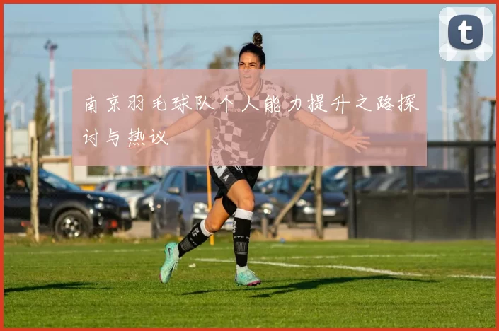 南京羽毛球队个人能力提升之路探讨与热议
