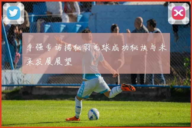 李强专访揭秘羽毛球成功秘诀与未来发展展望