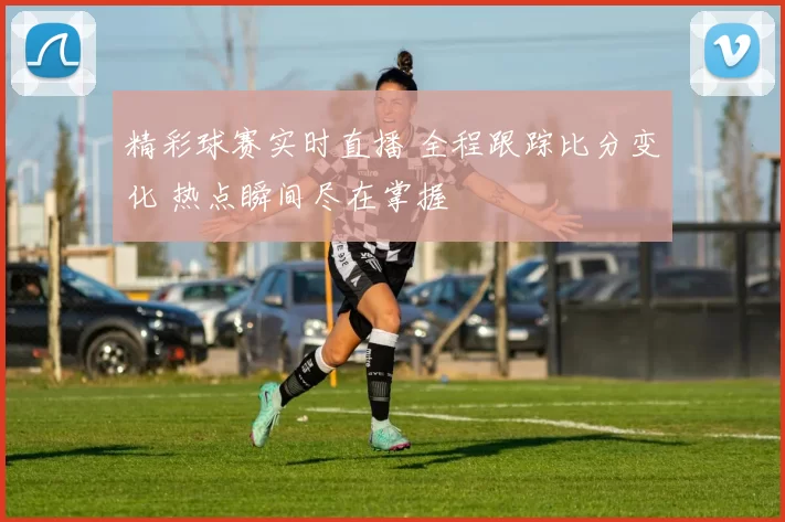 精彩球赛实时直播 全程跟踪比分变化 热点瞬间尽在掌握