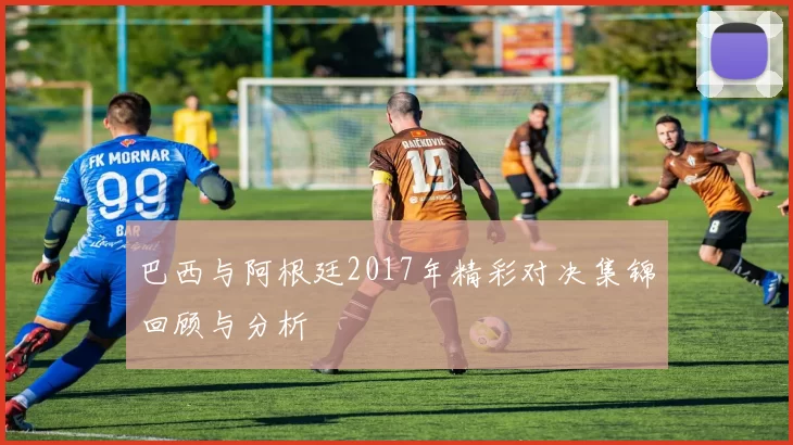 巴西与阿根廷2017年精彩对决集锦回顾与分析