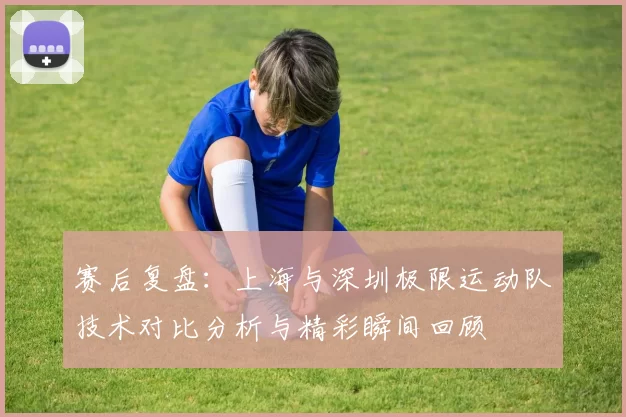 赛后复盘：上海与深圳极限运动队技术对比分析与精彩瞬间回顾
