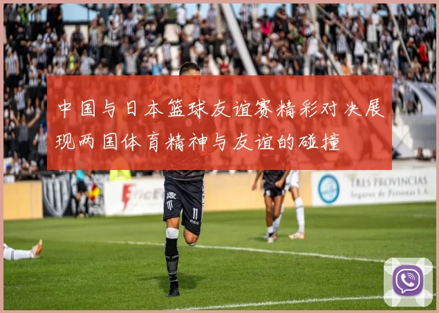 中国与日本篮球友谊赛精彩对决展现两国体育精神与友谊的碰撞