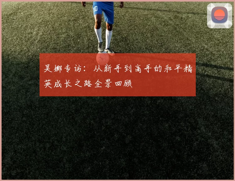 吴娜专访：从新手到高手的和平精英成长之路全景回顾