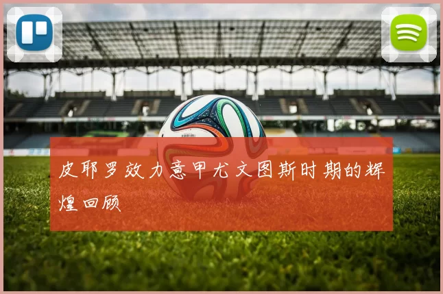 皮耶罗效力意甲尤文图斯时期的辉煌回顾