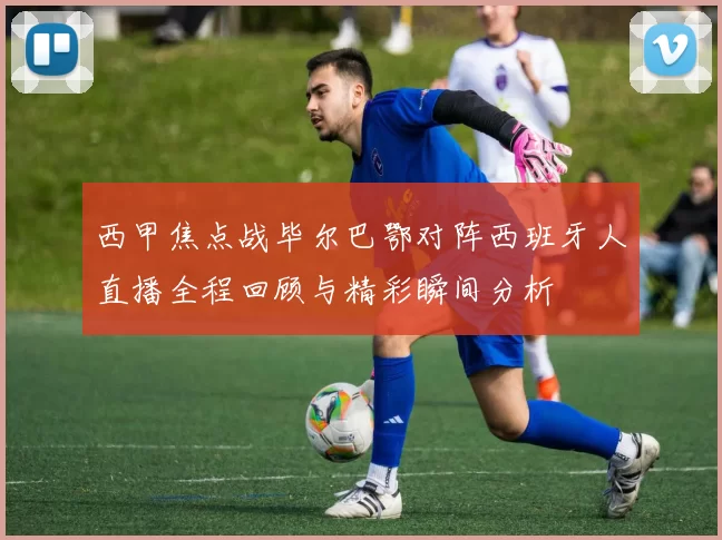 西甲焦点战毕尔巴鄂对阵西班牙人直播全程回顾与精彩瞬间分析