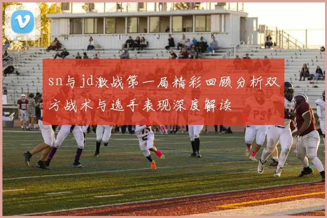 sn与jd激战第一局精彩回顾分析双方战术与选手表现深度解读