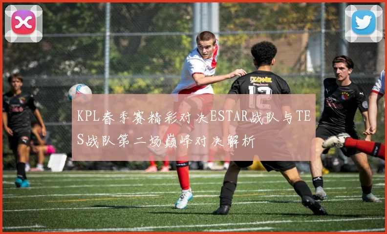 KPL春季赛精彩对决ESTAR战队与TES战队第二场巅峰对决解析