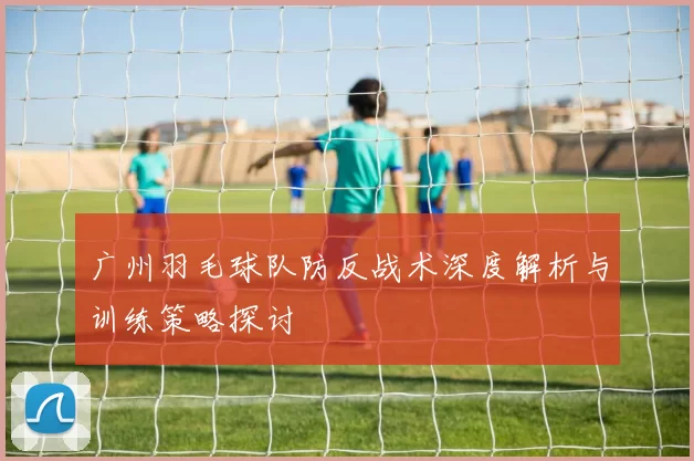 广州羽毛球队防反战术深度解析与训练策略探讨