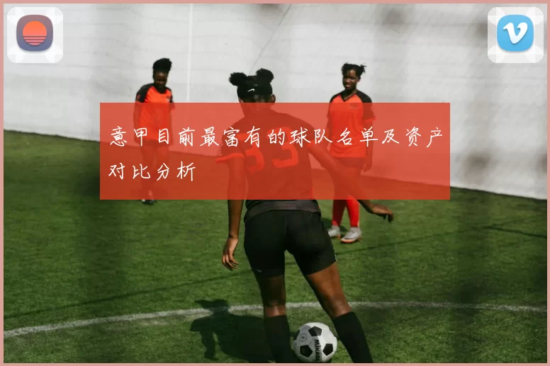 意甲目前最富有的球队名单及资产对比分析