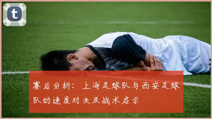 赛后分析：上海足球队与西安足球队的速度对决及战术启示